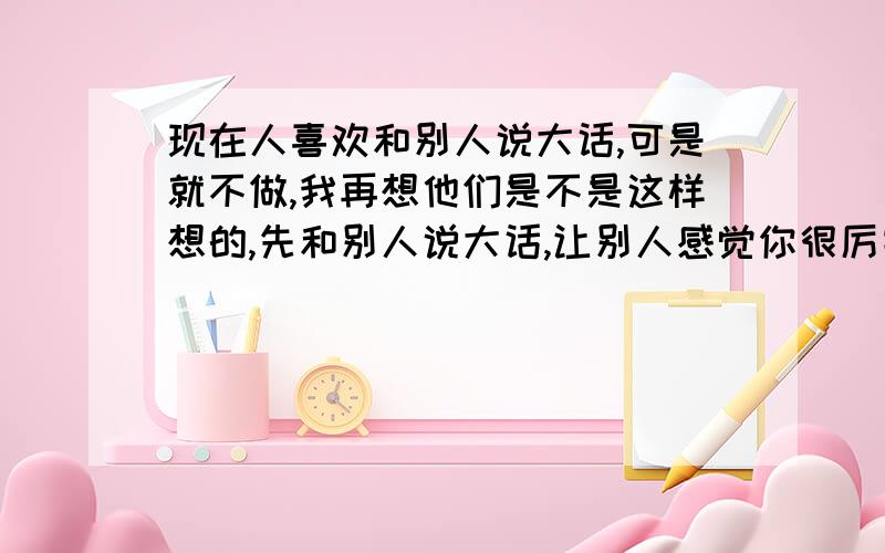 现在人喜欢和别人说大话,可是就不做,我再想他们是不是这样想的,先和别人说大话,让别人感觉你很厉害,在一段时间内崇拜他们,过了这段时间后,别人会让他们把他们的大话表现出来,他们就