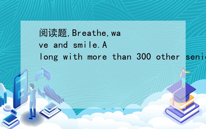 阅读题,Breathe,wave and smile.Along with more than 300 other seniors,I marched intothe stadium on the afternoon of May 10.The audience burst into deafening cheers.The huge stadium shook with all the whistling and clapping.It was as if a Hollywood