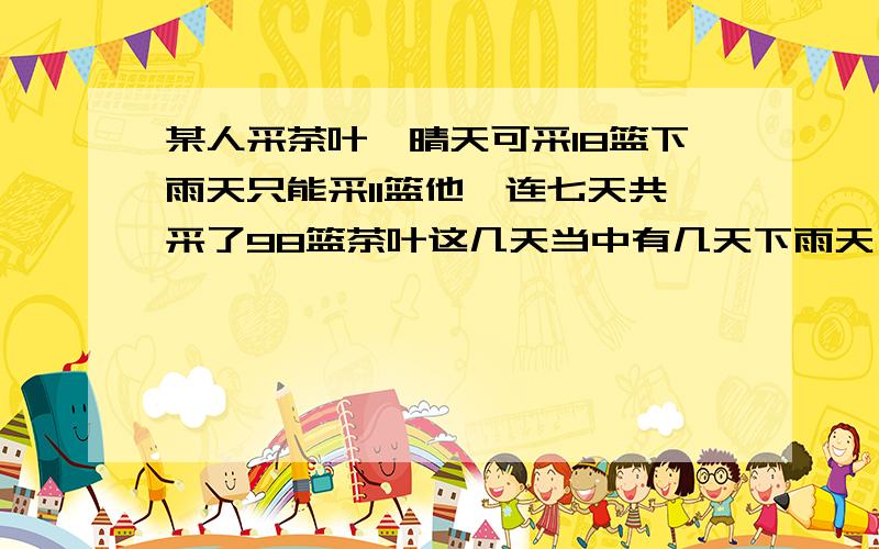 某人采茶叶,晴天可采18篮下雨天只能采11篮他一连七天共采了98篮茶叶这几天当中有几天下雨天,有几天是晴天综合算式