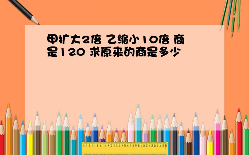 甲扩大2倍 乙缩小10倍 商是120 求原来的商是多少