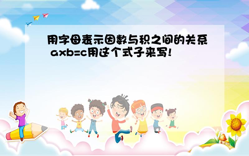 用字母表示因数与积之间的关系 axb=c用这个式子来写!