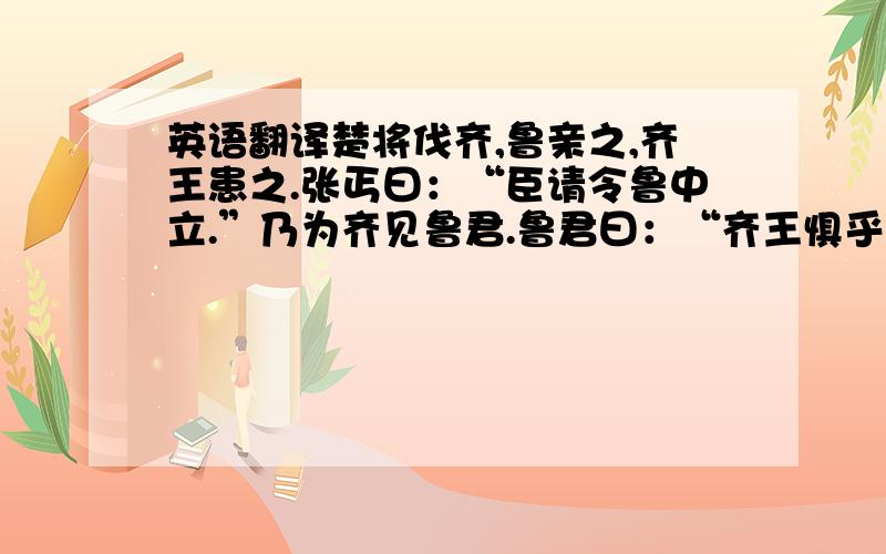 英语翻译楚将伐齐,鲁亲之,齐王患之.张丐曰：“臣请令鲁中立.”乃为齐见鲁君.鲁君曰：“齐王惧乎?”曰：“非臣所知也,臣来吊足下.”鲁君曰：“何吊?”曰：“君之谋过矣.君不与胜者而与