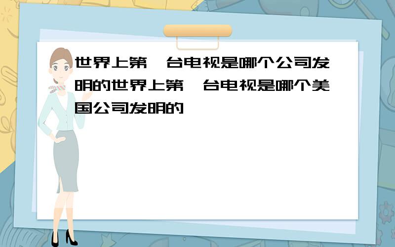 世界上第一台电视是哪个公司发明的世界上第一台电视是哪个美国公司发明的