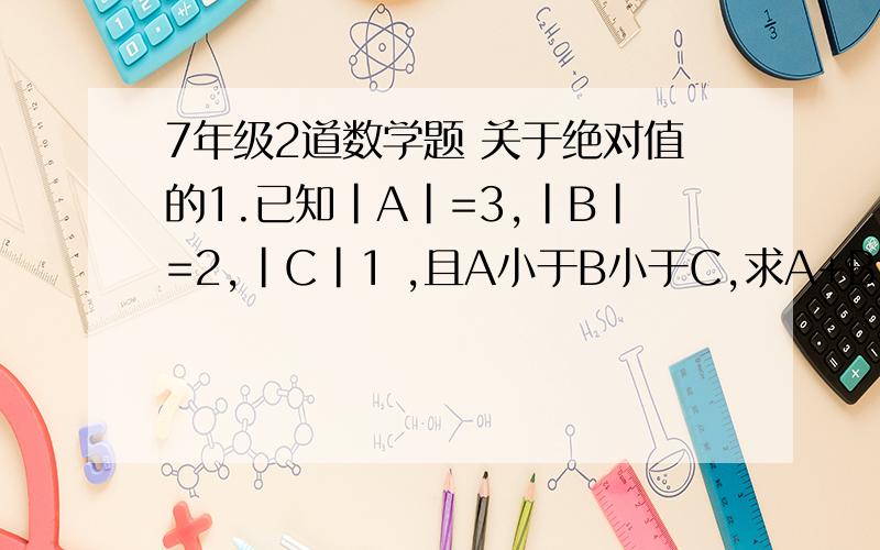 7年级2道数学题 关于绝对值的1.已知|A|=3,|B|=2,|C|1 ,且A小于B小于C,求A+B+C的值2.化简式子：|A-B|+|B-C|+|A-C|是分开的！ 2道题！！！！！！！！！！！