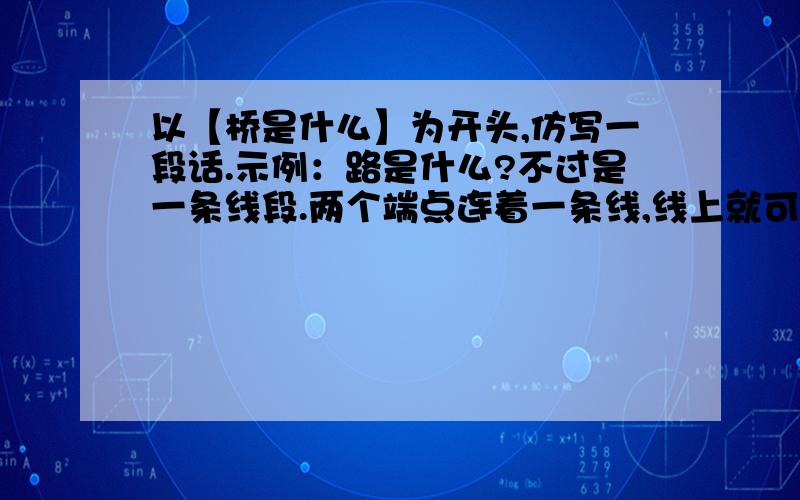 以【桥是什么】为开头,仿写一段话.示例：路是什么?不过是一条线段.两个端点连着一条线,线上就可以代表距离.把线段拉长,“穿越”千山,“横渡''万水,那就形成一条路.