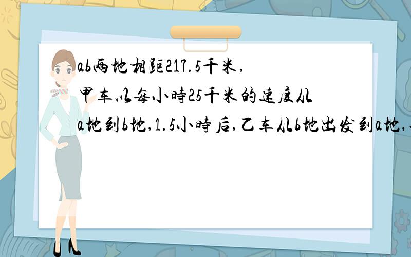 ab两地相距217.5千米,甲车以每小时25千米的速度从a地到b地,1.5小时后,乙车从b地出发到a地,再过3小时两车相距15千米,求乙车每小时行多少千米?