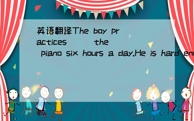 英语翻译The boy practices __ the piano six hours a day.He is hard enough.横线那里填什么单词?