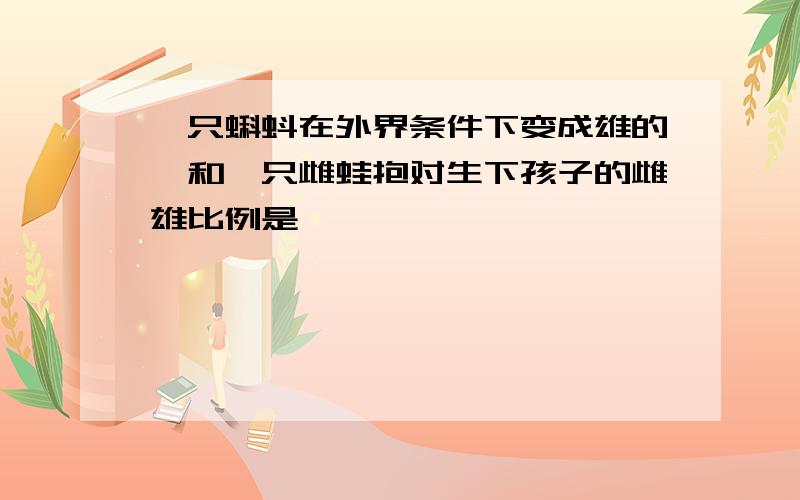 一只蝌蚪在外界条件下变成雄的,和一只雌蛙抱对生下孩子的雌雄比例是