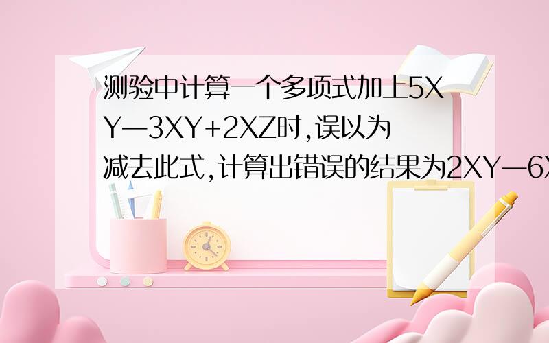 测验中计算一个多项式加上5XY—3XY+2XZ时,误以为减去此式,计算出错误的结果为2XY—6XY+XZ,