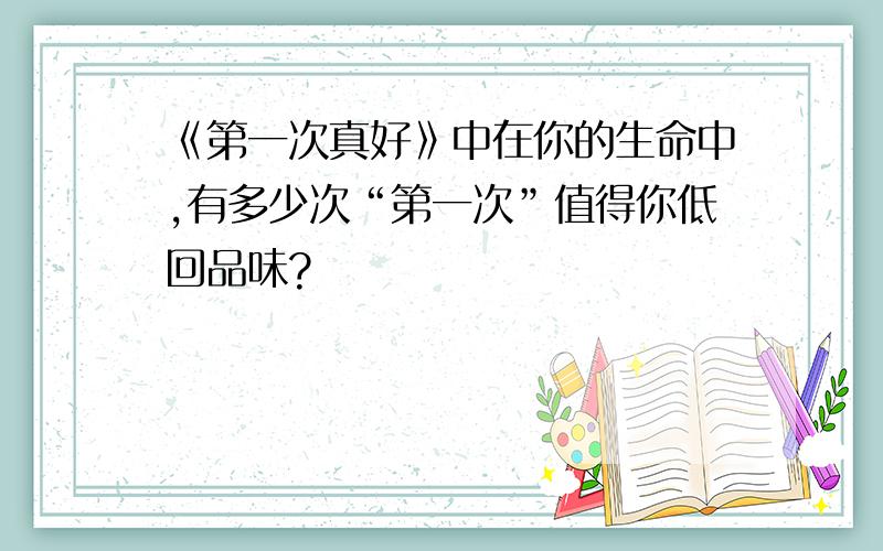 《第一次真好》中在你的生命中,有多少次“第一次”值得你低回品味?