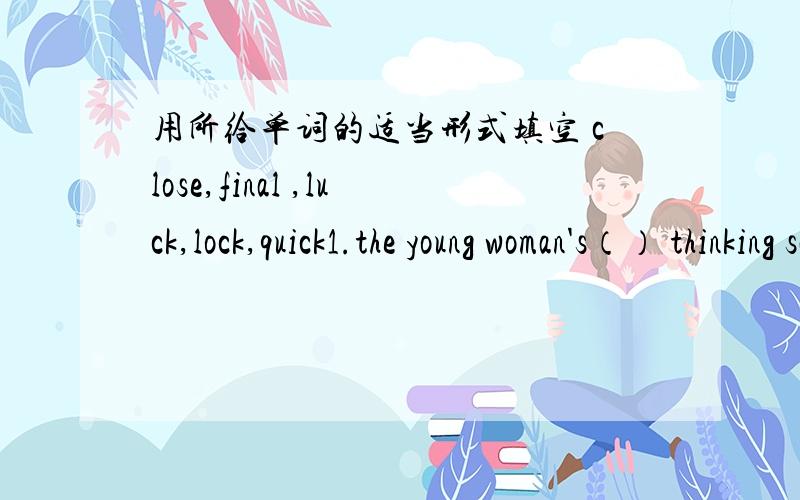 用所给单词的适当形式填空 close,final ,luck,lock,quick1.the young woman's（） thinking saves her life2.after the () exams the students will have a two-month hoilday3.()the museum was not destrroyed by the earthquake4.you can't go into th