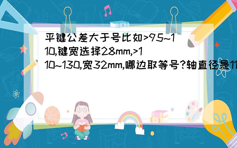 平键公差大于号比如>95~110,键宽选择28mm,>110~130,宽32mm,哪边取等号?轴直径是110,到底是选择28还是32mm、