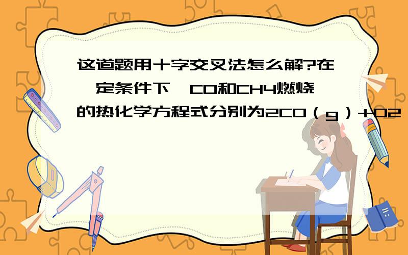 这道题用十字交叉法怎么解?在一定条件下,CO和CH4燃烧的热化学方程式分别为2CO（g）+O2（g）== 2CO2（g）； △H=－566kJ·mol－1CH4（g）+2O2（g）== CO2（g）+2H2O（1）； △H=－890kJ·mol－1如果CH4和CO的