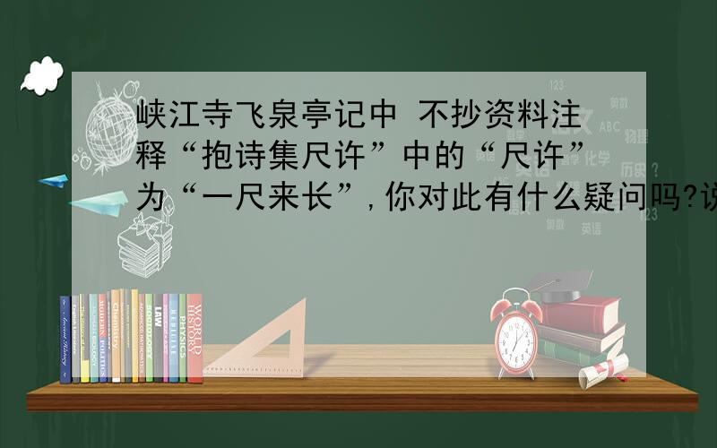 峡江寺飞泉亭记中 不抄资料注释“抱诗集尺许”中的“尺许”为“一尺来长”,你对此有什么疑问吗?说明理由八年级级下册语文配套练习册