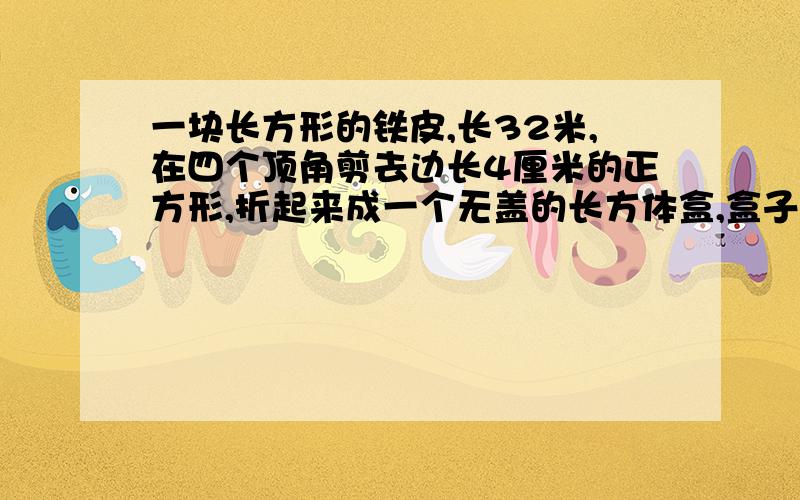 一块长方形的铁皮,长32米,在四个顶角剪去边长4厘米的正方形,折起来成一个无盖的长方体盒,盒子的容积768立方厘米,原来这块铁皮的宽是多少的