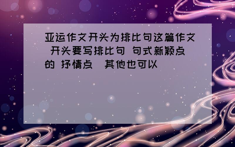 亚运作文开头为排比句这篇作文 开头要写排比句 句式新颖点的 抒情点（其他也可以）