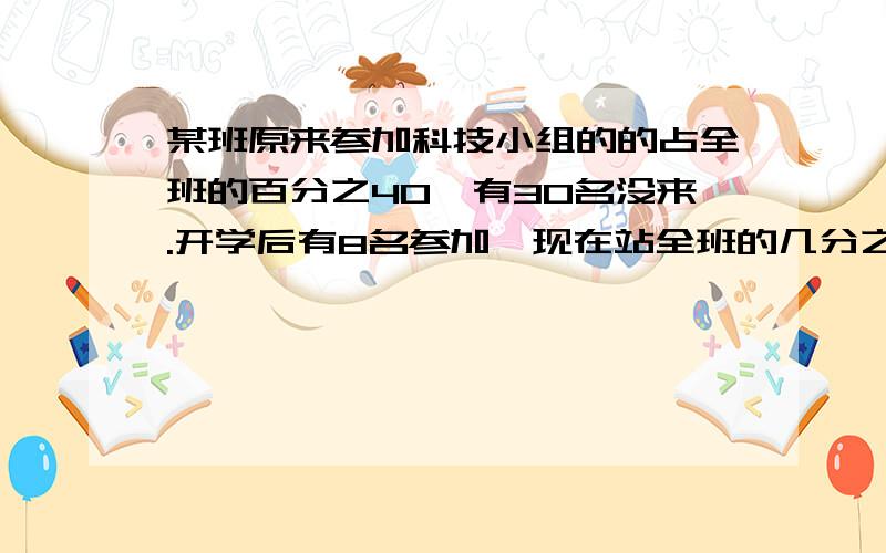 某班原来参加科技小组的的占全班的百分之40,有30名没来.开学后有8名参加,现在站全班的几分之几