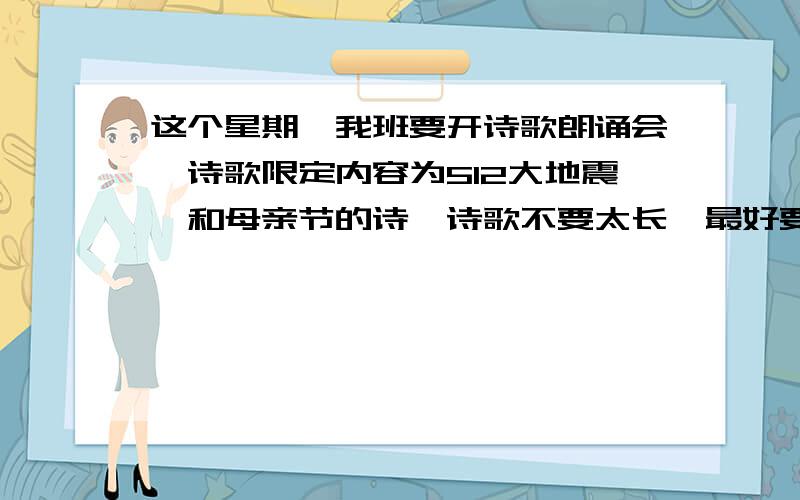 这个星期,我班要开诗歌朗诵会,诗歌限定内容为512大地震,和母亲节的诗,诗歌不要太长,最好要节奏划分,最好是明天中午之前发天啊,我也太“幸运”了把,竟然进了前20,网上常见的诗歌,已经被