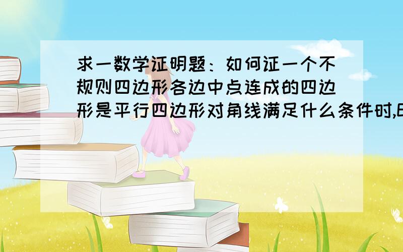 求一数学证明题：如何证一个不规则四边形各边中点连成的四边形是平行四边形对角线满足什么条件时,EFGH为菱形，对角线满足什么条件时，EFGH为正方形？为什么？