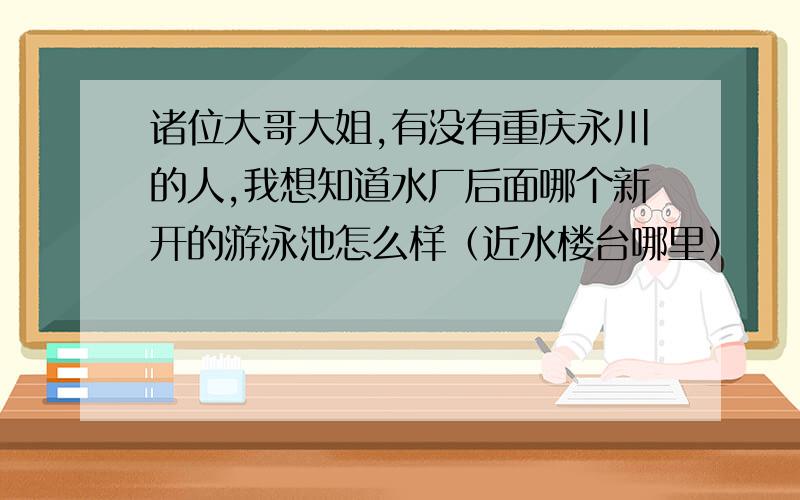 诸位大哥大姐,有没有重庆永川的人,我想知道水厂后面哪个新开的游泳池怎么样（近水楼台哪里）