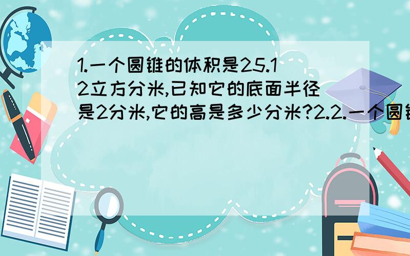 1.一个圆锥的体积是25.12立方分米,已知它的底面半径是2分米,它的高是多少分米?2.2.一个圆锥与一个圆柱等底等高,圆锥比圆柱体积少4.8乙方米,圆柱的体积是多少立方米?3.一个圆锥形玻璃容器,