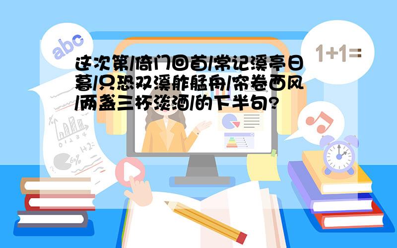 这次第/倚门回首/常记溪亭日暮/只恐双溪舴艋舟/帘卷西风/两盏三杯淡酒/的下半句?