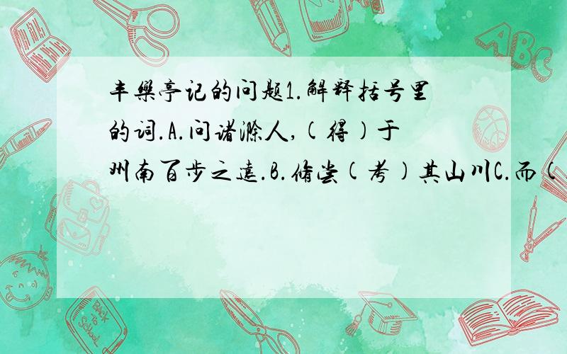 丰乐亭记的问题1.解释括号里的词.A.问诸滁人,(得)于州南百步之远.B.修尝(考)其山川C.而(遗老)尽矣 D.乐其地僻而(事简)2.这是 欧阳修在滁州时所写的《丰乐亭记》的最后部分,这段文字以议论