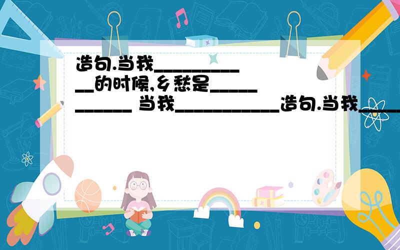 造句.当我___________的时候,乡愁是___________ 当我___________造句.当我___________的时候,乡愁是___________当我___________的时候,乡愁是___________当我___________的时候,乡愁是___________