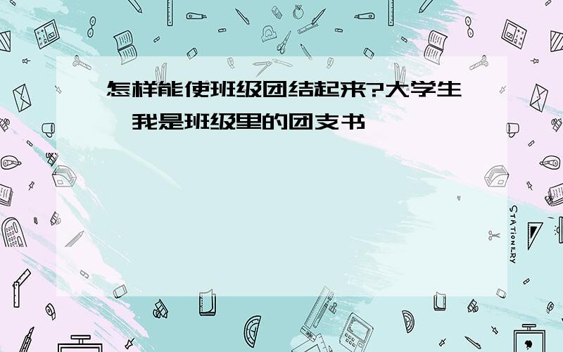 怎样能使班级团结起来?大学生,我是班级里的团支书