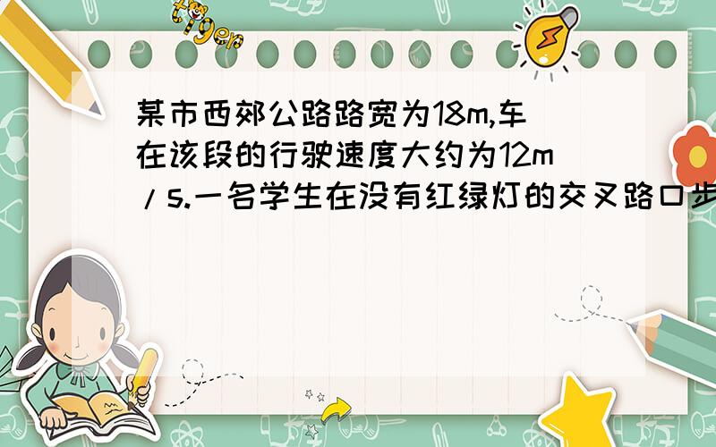 某市西郊公路路宽为18m,车在该段的行驶速度大约为12m/s.一名学生在没有红绿灯的交叉路口步行横穿公路回家.学生的步行速度是1.5m/s,要求横穿公路时预留15s安全时间,该名学生至少要离行驶过