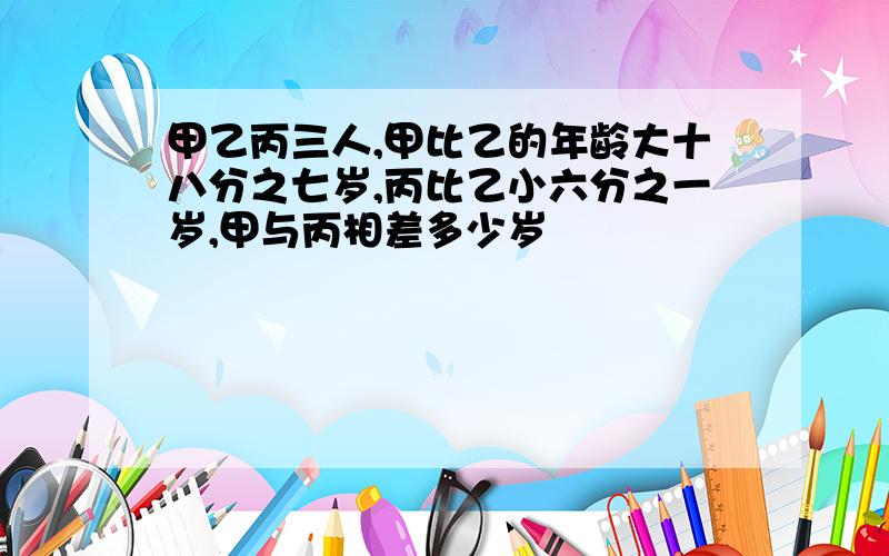 甲乙丙三人,甲比乙的年龄大十八分之七岁,丙比乙小六分之一岁,甲与丙相差多少岁