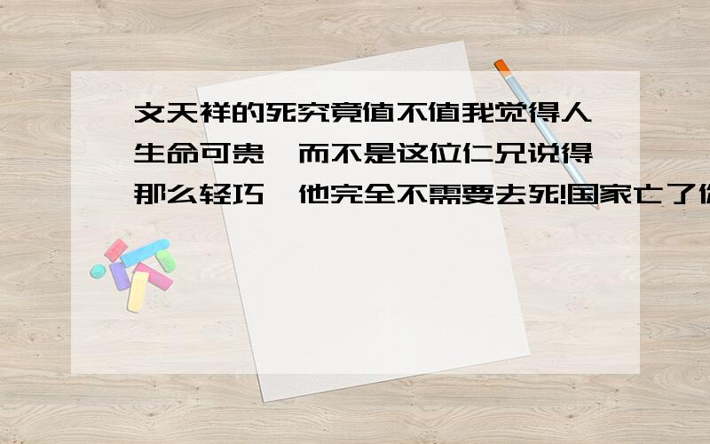 文天祥的死究竟值不值我觉得人生命可贵,而不是这位仁兄说得那么轻巧,他完全不需要去死!国家亡了你人并不应定需要去死，如果你人活着，还有可能重建朝代，（不重建也可以当官）