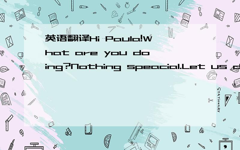 英语翻译Hi Paula!What are you doing?Nothing speacial.Let us do something together.Do you have anything in mind?,Peter?Let us go to a disco.Great!Can you handsome brother go,too?