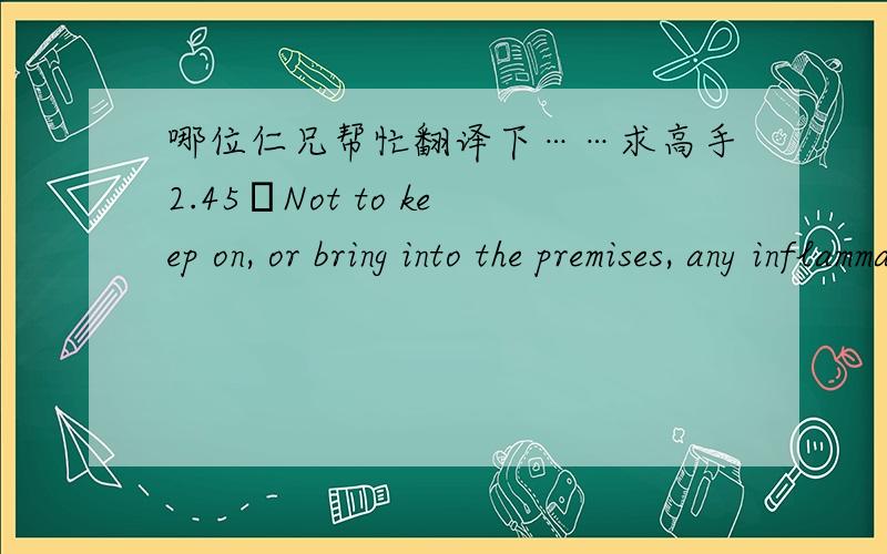 哪位仁兄帮忙翻译下……求高手2.45Not to keep on, or bring into the premises, any inflammable or other material or equipment (apart from properly stored fuel or similar material in quantities appropriate for normal domestic use) which mi