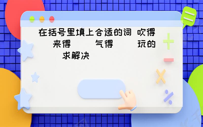 在括号里填上合适的词 吹得（） 来得（） 气得（） 玩的（） 求解决