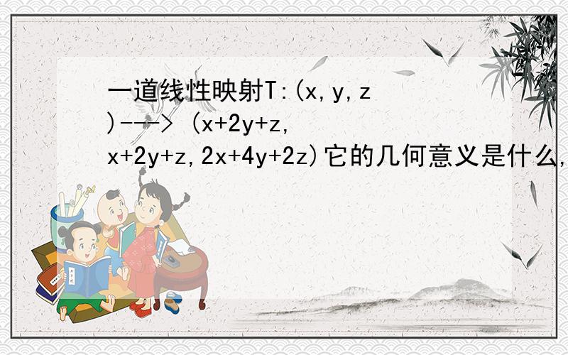 一道线性映射T:(x,y,z)---> (x+2y+z,x+2y+z,2x+4y+2z)它的几何意义是什么,它的核的几何意义是什么T:(x,y,z)---> (x+2y+3z,x-y+z,x+5y+5z)它的几何意义是什么,它的核的几何意义是什么