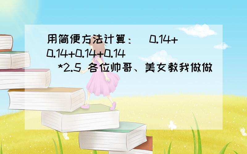 用简便方法计算：（0.14+0.14+0.14+0.14）*2.5 各位帅哥、美女教我做做