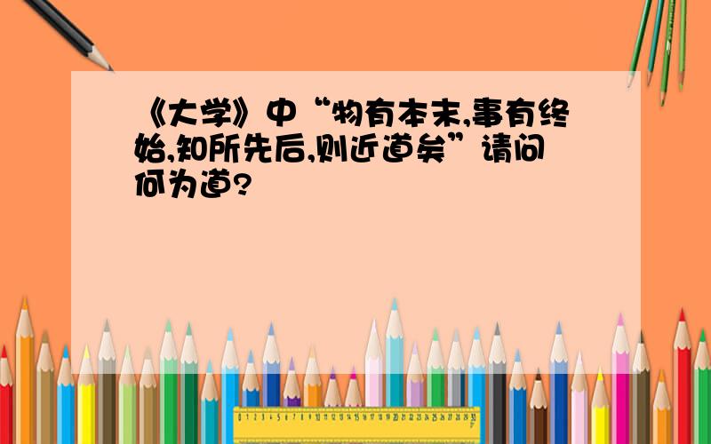 《大学》中“物有本末,事有终始,知所先后,则近道矣”请问何为道?