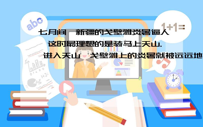 七月间,新疆的戈壁滩炎暑逼人,这时最理想的是骑马上天山. 进入天山,戈壁滩上的炎暑就被远远地撇在后边七月间,新疆的戈壁滩炎暑逼人,这时最理想的是骑马上天山. 进入天山,戈壁滩上的炎