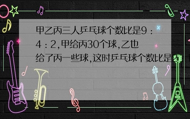 甲乙丙三人乒乓球个数比是9：4：2,甲给丙30个球,乙也给了丙一些球,这时乒乓球个数比是2：1：1.乙给了丙多少个乒乓球?