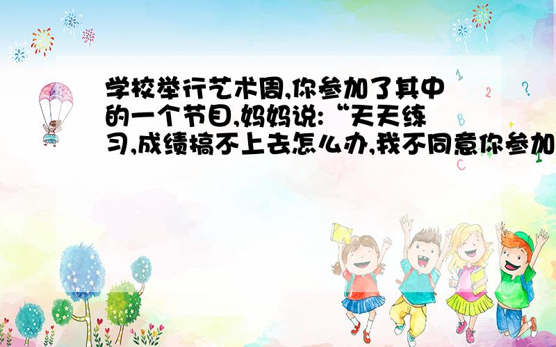 学校举行艺术周,你参加了其中的一个节目,妈妈说:“天天练习,成绩搞不上去怎么办,我不同意你参加!”你应该对妈妈这样解释：