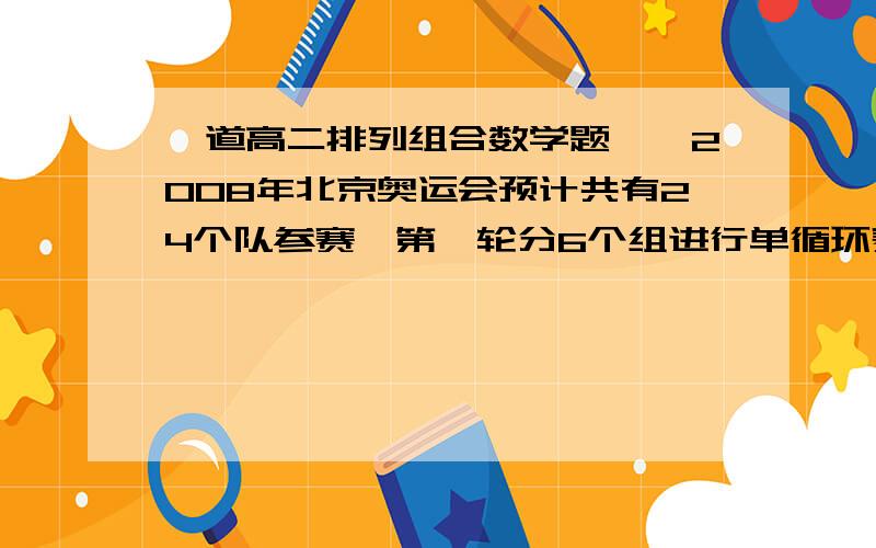 一道高二排列组合数学题……2008年北京奥运会预计共有24个队参赛,第一轮分6个组进行单循环赛,同一组的每两个队都要比赛决出每组的一二名,然后又在剩下的12个队中,按积分取4个队（不比