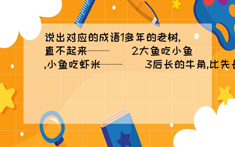 说出对应的成语1多年的老树,直不起来——（）2大鱼吃小鱼,小鱼吃虾米——（）3后长的牛角,比先长的耳朵长——（）4捡了芝麻,丢掉西瓜——（）