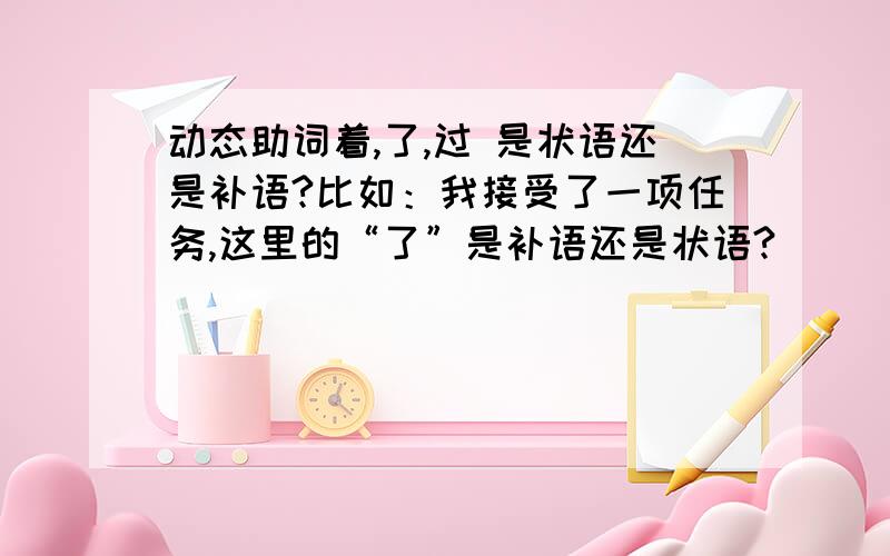 动态助词着,了,过 是状语还是补语?比如：我接受了一项任务,这里的“了”是补语还是状语?