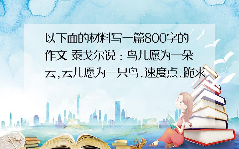 以下面的材料写一篇800字的作文 泰戈尔说：鸟儿愿为一朵云,云儿愿为一只鸟.速度点.跪求