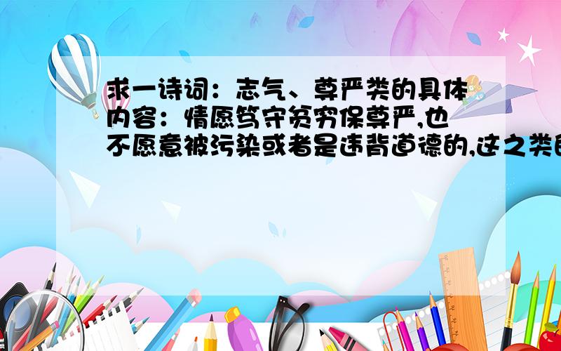 求一诗词：志气、尊严类的具体内容：情愿笃守贫穷保尊严,也不愿意被污染或者是违背道德的,这之类的了.要求：要两句对称的诗或词,要长一点的.我想大家应该明白我的意思吧,现在这个社