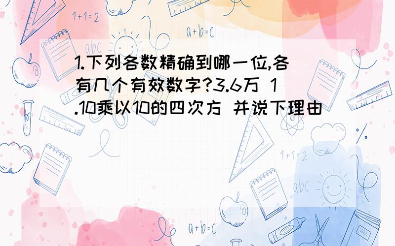 1.下列各数精确到哪一位,各有几个有效数字?3.6万 1.10乘以10的四次方 并说下理由