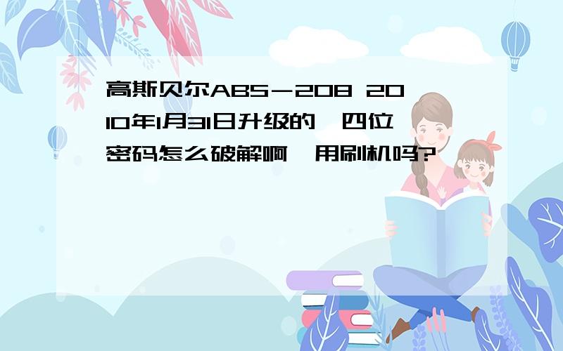 高斯贝尔ABS－208 2010年1月31日升级的,四位密码怎么破解啊,用刷机吗?