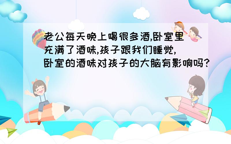 老公每天晚上喝很多酒,卧室里充满了酒味,孩子跟我们睡觉,卧室的酒味对孩子的大脑有影响吗?