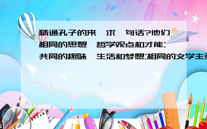 精通孔子的来,求一句话?他们相同的思想、哲学观点和才能;共同的趣味、生活和梦想;相同的文学主张和狂热的理想,共同的鉴赏能力与博学多识使他们两人常常是一拍即合,一见面,两人都不约